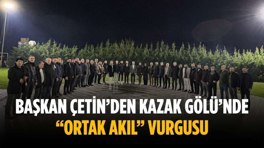 Başkan Çetin’den Kazak Gölü’nde “ortak akıl” vurgusu